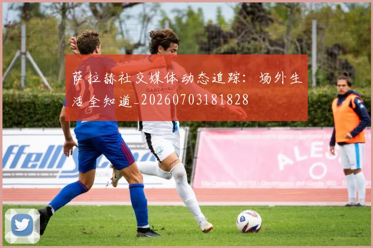 萨拉赫社交媒体动态追踪：场外生活全知道_20260703181828