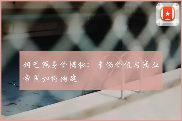 姆巴佩身价揭秘:市场价值与商业帝国如何构建