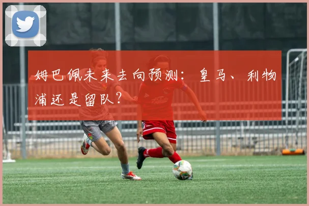 姆巴佩未来去向预测：皇马、利物浦还是留队？