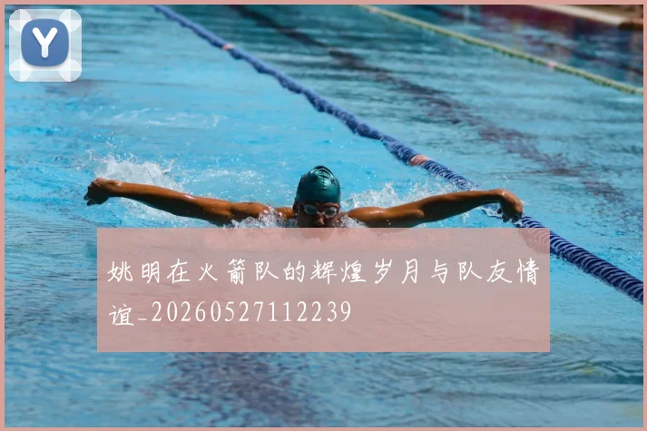 姚明在火箭队的辉煌岁月与队友情谊_20260527112239