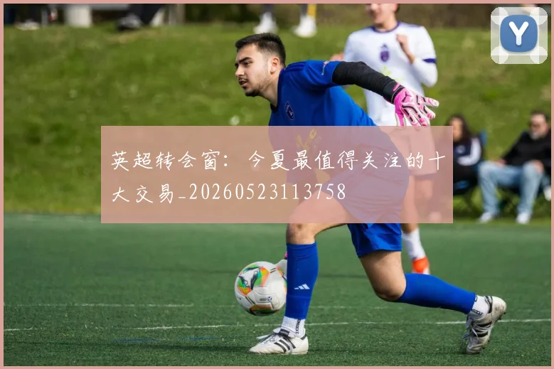 英超转会窗：今夏最值得关注的十大交易_20260523113758