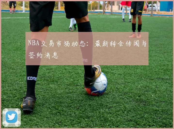NBA交易市场动态：最新转会传闻与签约消息