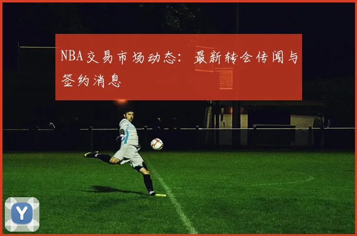 NBA交易市场动态：最新转会传闻与签约消息
