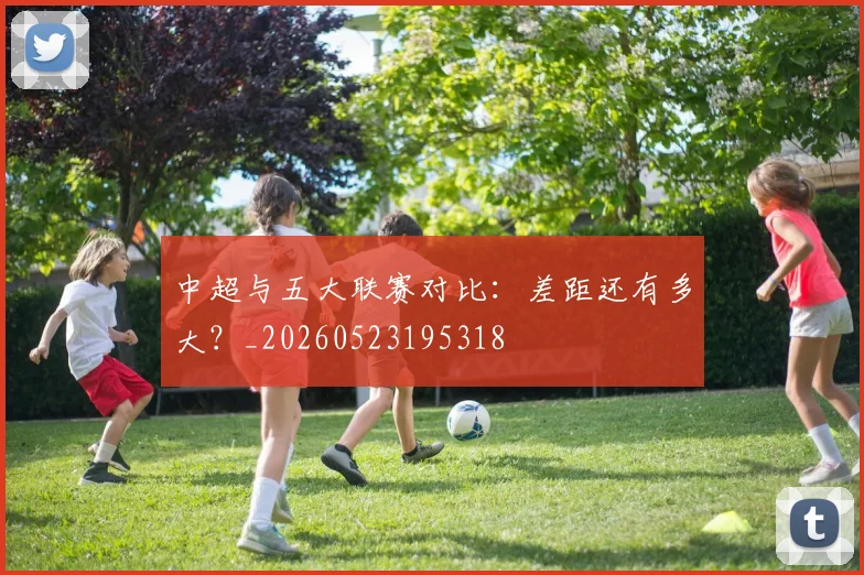 中超与五大联赛对比:差距还有多大?_20260523195318