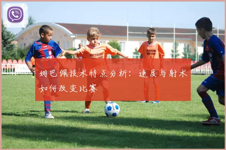 姆巴佩技术特点分析:速度与射术如何改变比赛