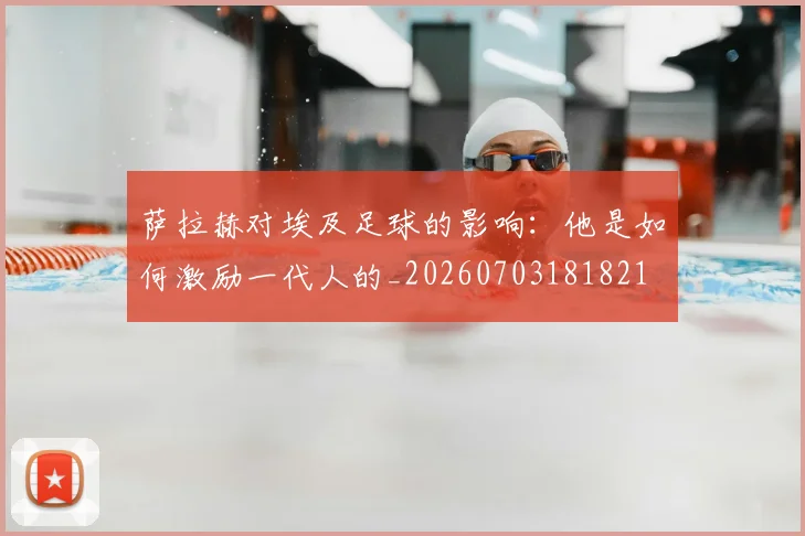 萨拉赫对埃及足球的影响:他是如何激励一代人的_20260703181821