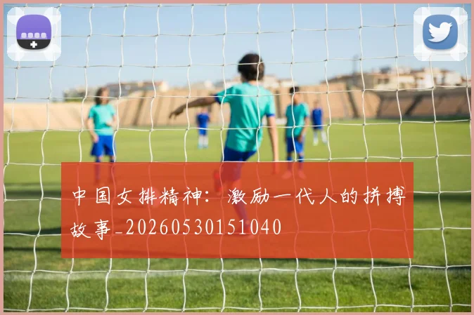 中国女排精神：激励一代人的拼搏故事_20260530151040