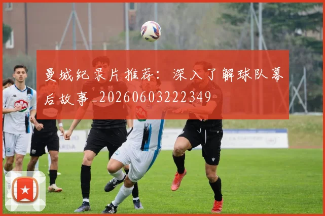 曼城纪录片推荐:深入了解球队幕后故事_20260603222349