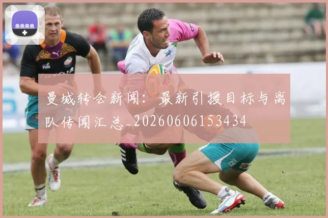 曼城转会新闻：最新引援目标与离队传闻汇总_20260606153434