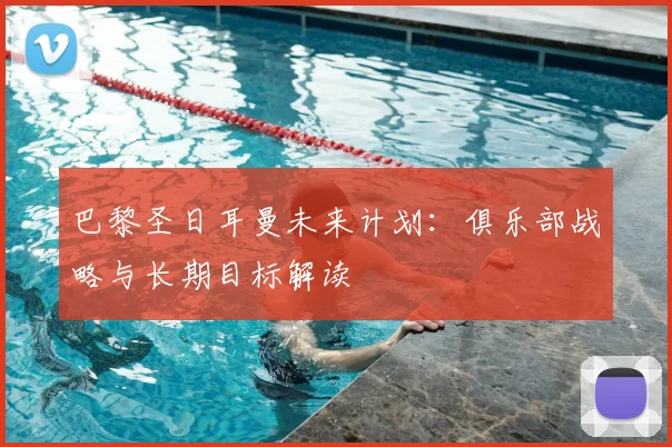 巴黎圣日耳曼未来计划：俱乐部战略与长期目标解读