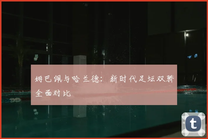 姆巴佩与哈兰德：新时代足坛双骄全面对比