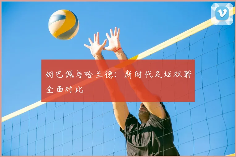 姆巴佩与哈兰德：新时代足坛双骄全面对比