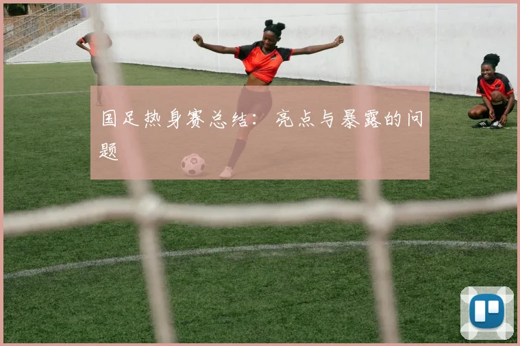 国足热身赛总结:亮点与暴露的问题