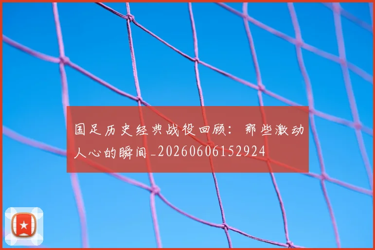 国足历史经典战役回顾：那些激动人心的瞬间_20260606152924