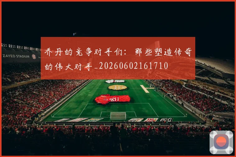 乔丹的竞争对手们：那些塑造传奇的伟大对手_20260602161710