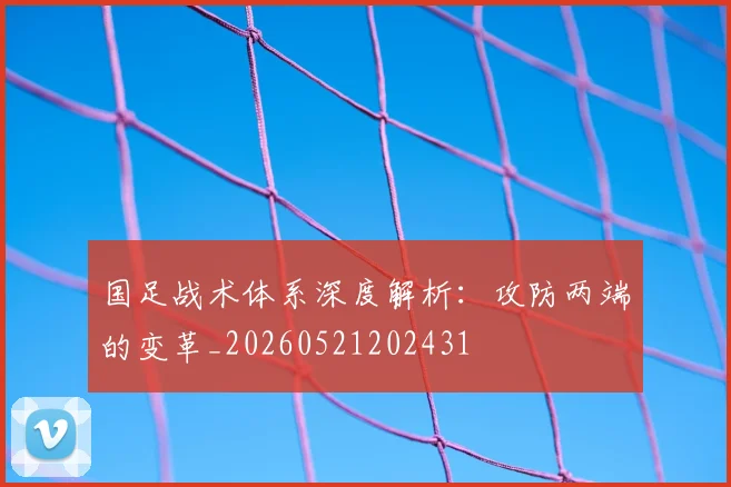 国足战术体系深度解析:攻防两端的变革_20260521202431