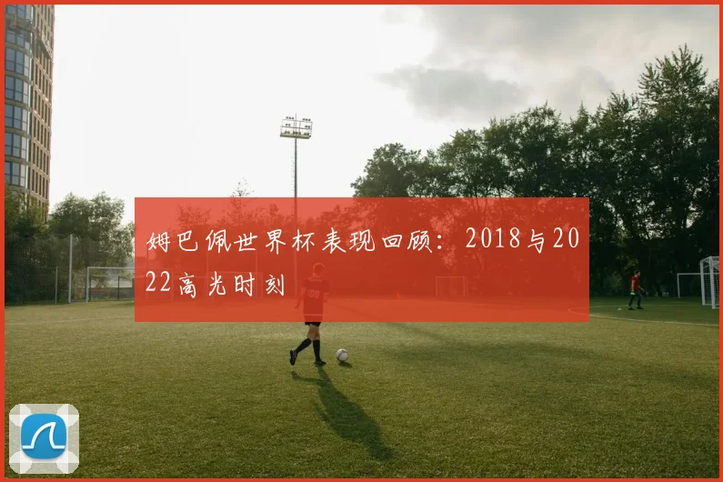 姆巴佩世界杯表现回顾：2018与2022高光时刻