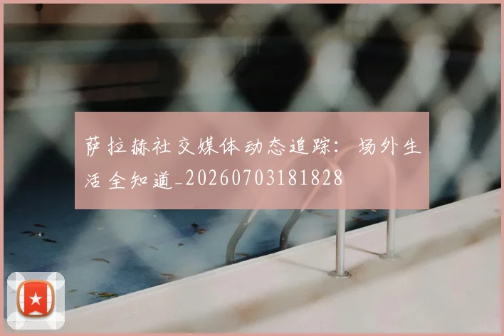 萨拉赫社交媒体动态追踪：场外生活全知道_20260703181828