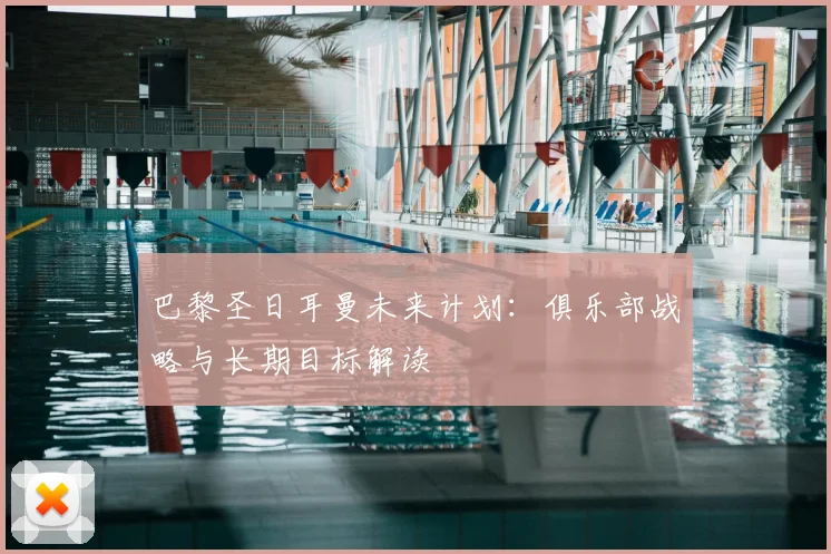 巴黎圣日耳曼未来计划：俱乐部战略与长期目标解读