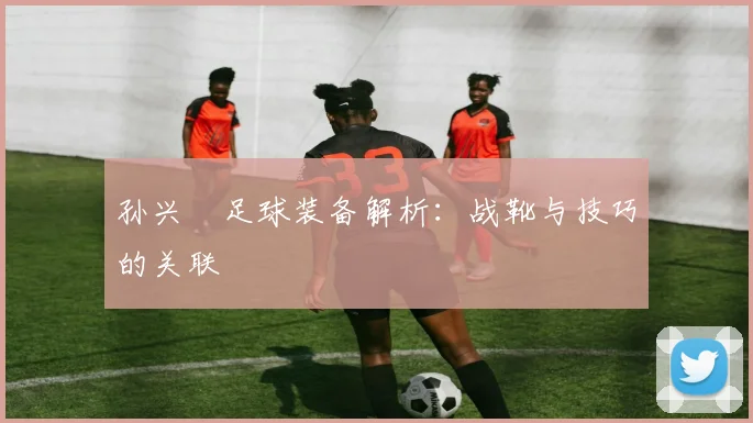 孙兴慜足球装备解析:战靴与技巧的关联