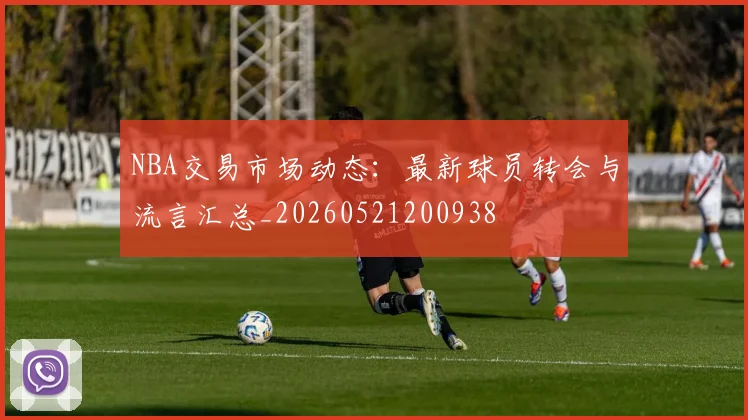 NBA交易市场动态：最新球员转会与流言汇总_20260521200938