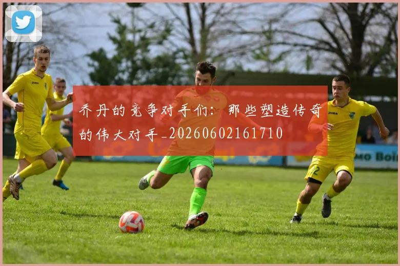 乔丹的竞争对手们：那些塑造传奇的伟大对手_20260602161710