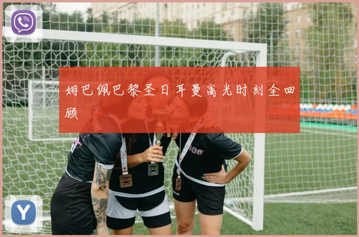 姆巴佩巴黎圣日耳曼高光时刻全回顾