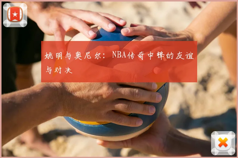 姚明与奥尼尔：NBA传奇中锋的友谊与对决