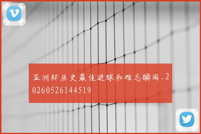 亚洲杯历史最佳进球和难忘瞬间_20260526144519
