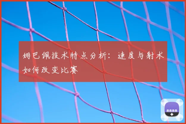 姆巴佩技术特点分析：速度与射术如何改变比赛